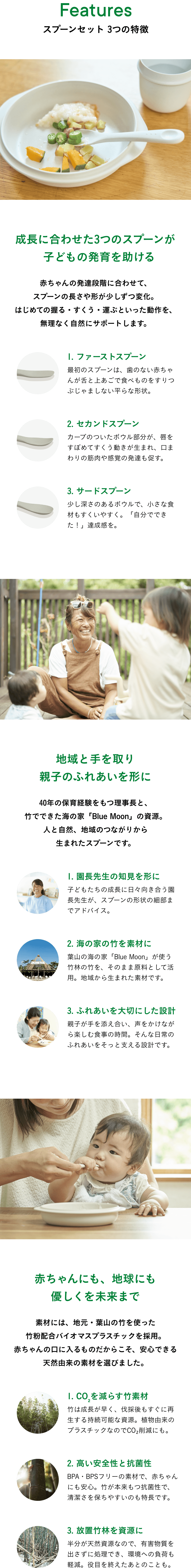 Features スプーンセット 3つの特徴  成長に合わせた3つのスプーンが子どもの発育を助ける 赤ちゃんの発達段階に合わせて、スプーンの長さや形が少しずつ変化。はじめての握る・すくう・運ぶといった動作を、無理なく自然にサポートします。  1. ファーストスプーン 最初のスプーンは、歯のない赤ちゃんが舌と上あごで 食べものをすりつぶじゃましない平らな形状。  2. セカンドスプーン カーブのついたボウル部分が、唇をすぼめてすくう動きが生まれ、口まわりの筋肉や感覚の発達も促す。  3. サードスプーン 少し深さのあるボウルで、小さな食材もすくいやすく。「自分でできた！」達成感を。   地域と手を取り 親子のふれあいを形に  40年の保育経験をもつ理事長と、竹でできた海の家「Blue Moon」の資源。人と自然、地域のつながりから生まれたスプーンです。  1. 園長先生の知見を形に 子どもたちの成長に日々向き合う園長先生が、スプーンの形状の細部までアドバイス。  2. 海の家の竹を素材に 葉山の海の家「Blue Moon」が使う竹林の竹を、そのまま原料として活用。地域から生まれた素材です。  3. ふれあいを大切にした設計 親子が手を添え合い、声をかけながら楽しむ食事の時間。そんな日常のふれあいをそっと支える設計です。  赤ちゃんにも、地球にも優しくを未来まで 素材には、地元・葉山の竹を使った竹粉配合バイオマスプラスチックを採用。赤ちゃんの口に入るものだからこそ、安心できる天然由来の素材を選びました。 