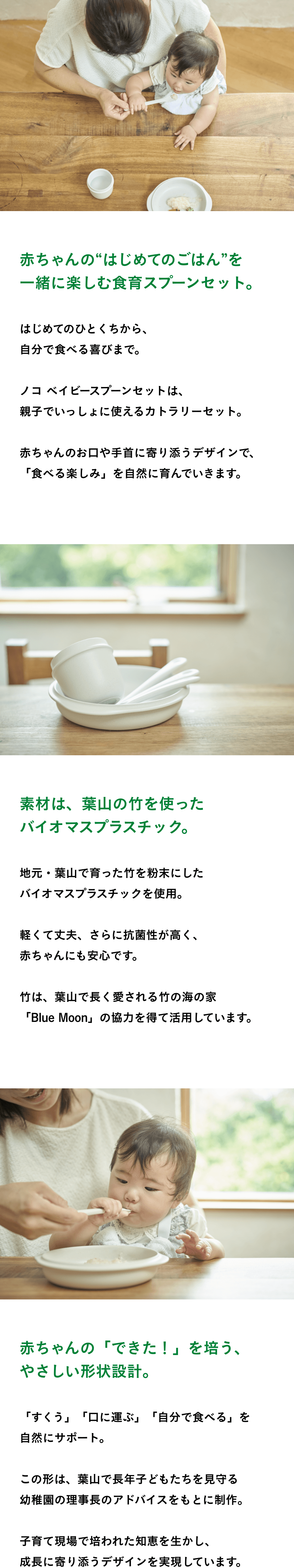  赤ちゃんの“はじめてのごはん”を 一緒に楽しむ食育スプーンセット。 はじめてのひとくちから、 自分で食べる喜びまで。  ノコ ベイビースプーンセットは、 親子でいっしょに使えるカトラリーセット。  赤ちゃんのお口や手首に寄り添うデザインで、 「食べる楽しみ」を自然に育んでいきます。  素材は、葉山の竹を使った バイオマスプラスチック。  地元・葉山で育った竹を粉末にした バイオマスプラスチックを使用。  軽くて丈夫、さらに抗菌性が高く、 赤ちゃんにも安心です。  竹は、葉山で長く愛される竹の海の家 「Blue Moon」の協力を得て活用しています。  赤ちゃんの「できた！」を培う、 やさしい形状設計。  「すくう」「口に運ぶ」「自分で食べる」を 自然にサポート。  この形は、葉山で長年子どもたちを見守る 幼稚園の理事長のアドバイスをもとに制作。  子育て現場で培われた知恵を生かし、 成長に寄り添うデザインを実現しています。 
