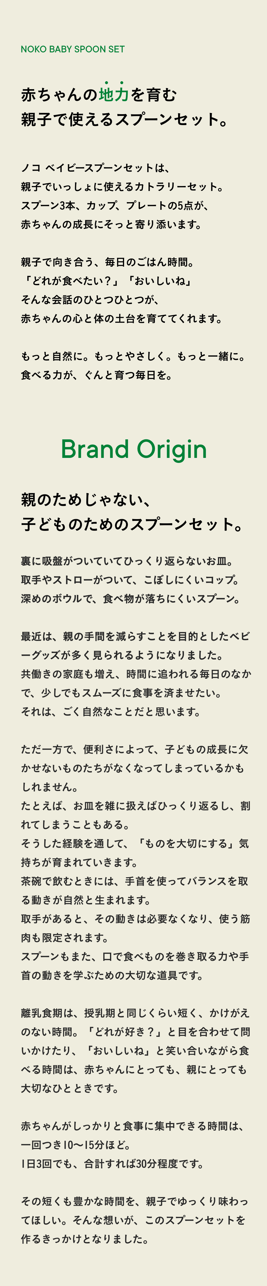 赤ちゃんの地力を育む 親子で使える スプーンセット。  ノコ ベイビースプーンセットは、 親子でいっしょに使えるカトラリーセット。 スプーン3本、カップ、プレートの5点が、 赤ちゃんの成長にそっと寄り添います。  親子で向き合う、毎日のごはん時間。 「どれが食べたい？」「おいしいね」 そんな会話のひとつひとつが、 赤ちゃんの心と体の土台を育ててくれます。  もっと自然に。もっとやさしく。もっと一緒に。 食べる力が、ぐんと育つ毎日を。  Brand Origin  親のためじゃない、 子どものためのスプーンセット。  裏に吸盤がついていてひっくり返らないお皿。 取手やストローがついて、こぼしにくいコップ。 深めのボウルで、食べ物が落ちにくいスプーン。  最近は、親の手間を減らすことを目的としたベビーグッズが 多く見られるようになりました。 共働きの家庭も増え、時間に追われる毎日のなかで、 少しでもスムーズに食事を済ませたい。 それは、ごく自然なことだと思います。  ただ一方で、便利さによって、赤ちゃんの成長に欠かせない「動き」が減ってしまっているかもしれません。 たとえば、お皿を雑に扱えばひっくり返るし、割れてしまうこともある。 そうした経験を通して、「ものを大切にする」気持ちが育まれていきます。 茶碗で飲むときには、手首を使ってバランスを取る動きが自然と生まれます。 取手があると、その動きは必要なくなり、使う筋肉も限定されます。 スプーンもまた、手首の運動や細かい動きを学ぶための大切な道具です。  離乳食期は、授乳期と同じくらい短く、かけがえのない時間。「どれが好き？」と目を合わせて問いかけたり、「おいしいね」と笑い合いながら食べる時間は、赤ちゃんにとっても、親にとっても大切なひとときです。  赤ちゃんがしっかりと食事に集中できる時間は、一回つき10〜15分ほど。 1日3回でも、合計すれば30分程度です。  その短くも豊かな時間を、親子でゆっくり味わってほしい。そんな想いが、このスプーンセットを作るきっかけとなりました。 
